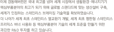 이제 경동에버런은 국내 최고를 넘어 세계 시장에서 생활환경·에너지기기핵심부품분야의 최고가 되기 위해 글로벌 스탠다드에 맞는 생산설비 구축,세계가 인정하는 스테인리스 브레이징 기술력을 확보하였습니다.더 나아가 세계 최초 스테인리스 열교환기 개발, 세계 최초 평판형 스테인리스 프리믹스 버너 사용화 등 핵심부품분야 기술의 세계 표준을 만들기 위한 과감한 R&D 투자를 하고 있습니다.